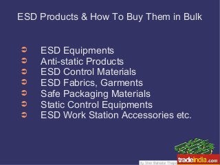 ESD Products & How To Buy Them in Bulk
➲ ESD Equipments
➲ Anti-static Products
➲ ESD Control Materials
➲ ESD Fabrics, Garments
➲ Safe Packaging Materials
➲ Static Control Equipments
➲ ESD Work Station Accessories etc.
 