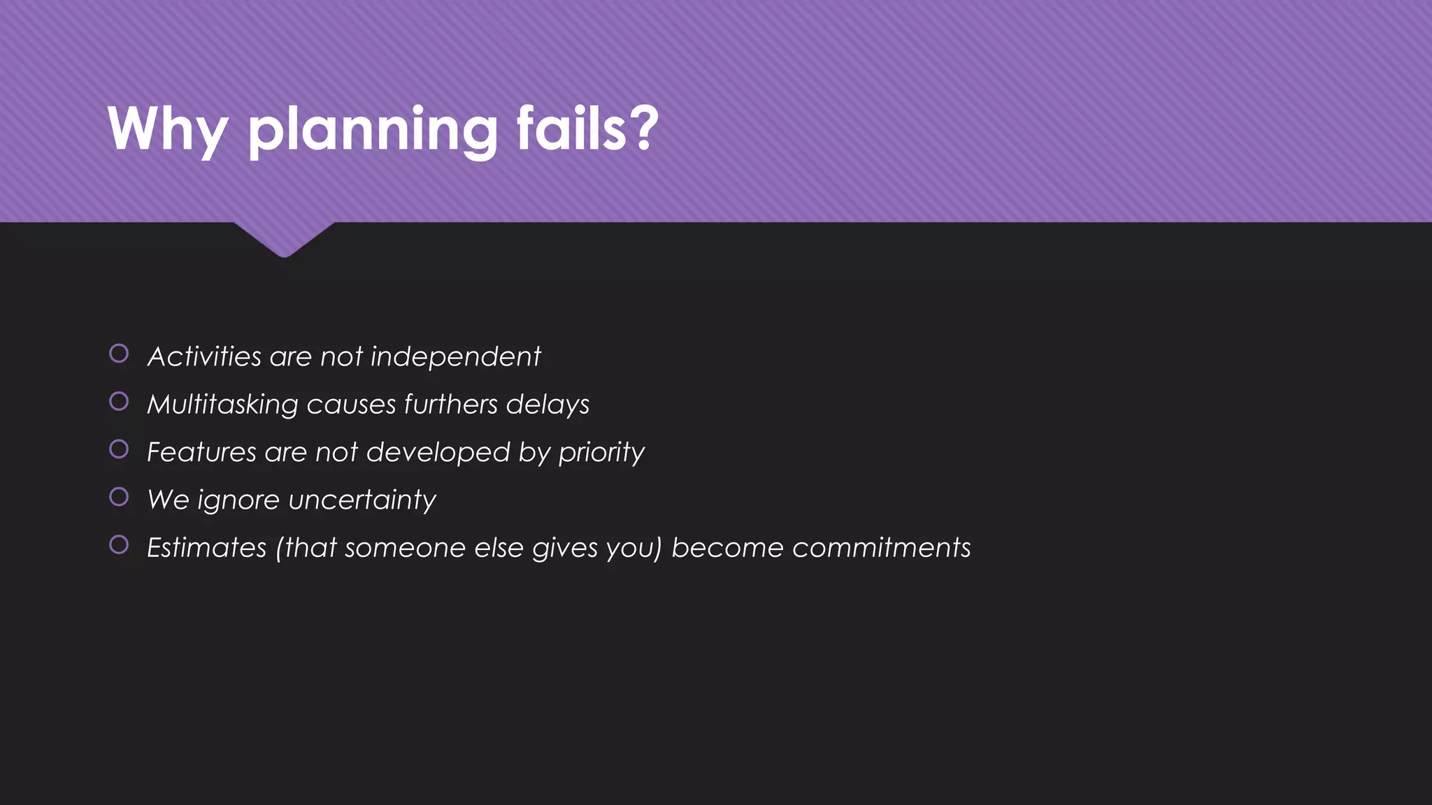 Why planning fails?
 Activities are not independent
 Multitasking causes furthers delays
 Features are not developed by priority
 We ignore uncertainty
 Estimates (that someone else gives you) become commitments
 