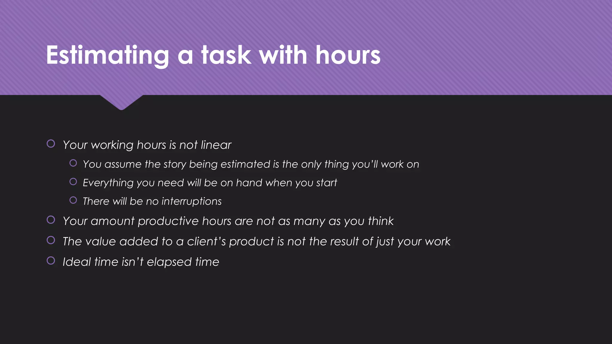 Estimating a task with hours
 Your working hours is not linear
 You assume the story being estimated is the only thing you’ll work on
 Everything you need will be on hand when you start
 There will be no interruptions
 Your amount productive hours are not as many as you think
 The value added to a client’s product is not the result of just your work
 Ideal time isn’t elapsed time
 