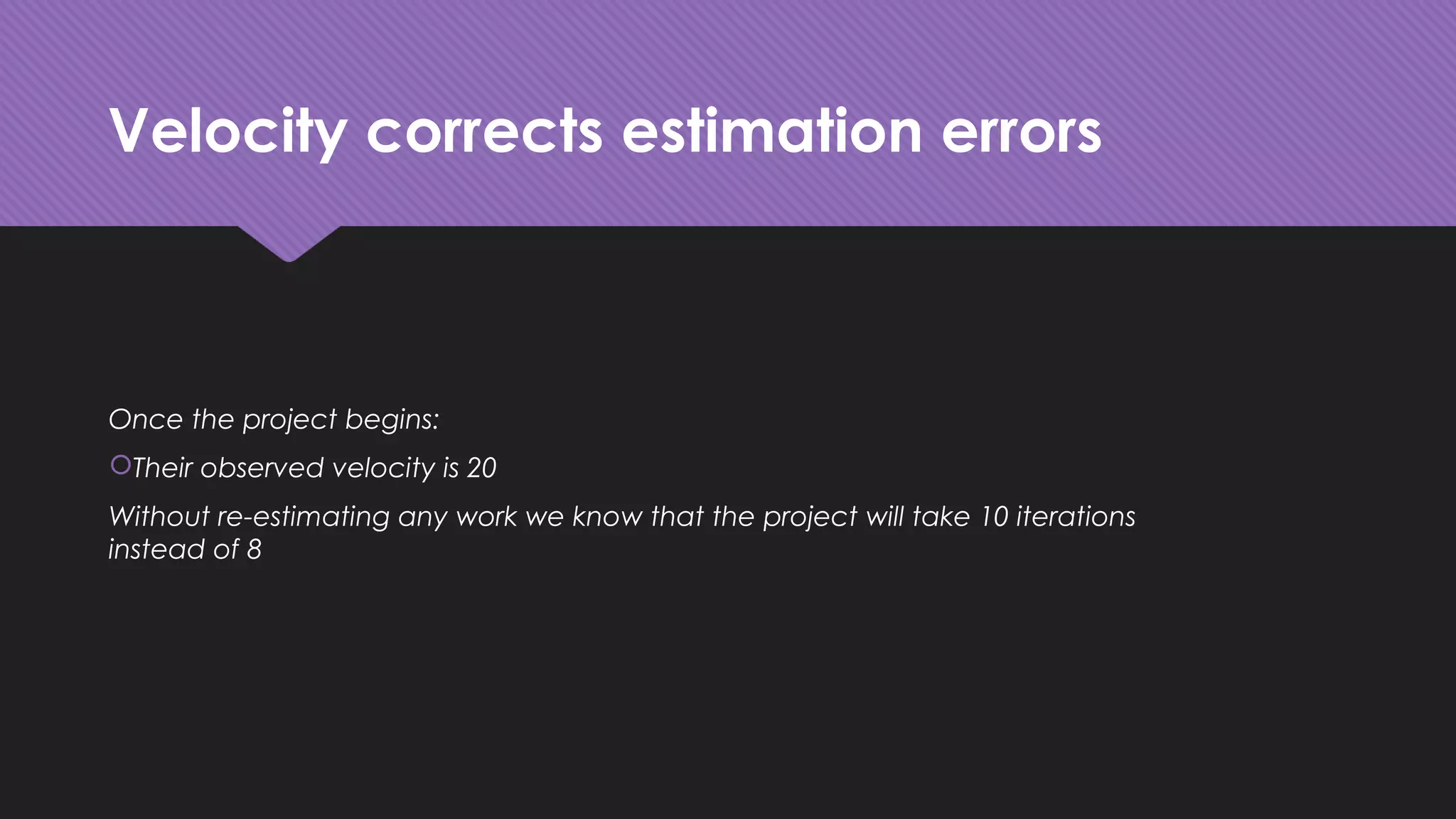 Velocity corrects estimation errors
Once the project begins:
Their observed velocity is 20
Without re-estimating any work we know that the project will take 10 iterations
instead of 8
 