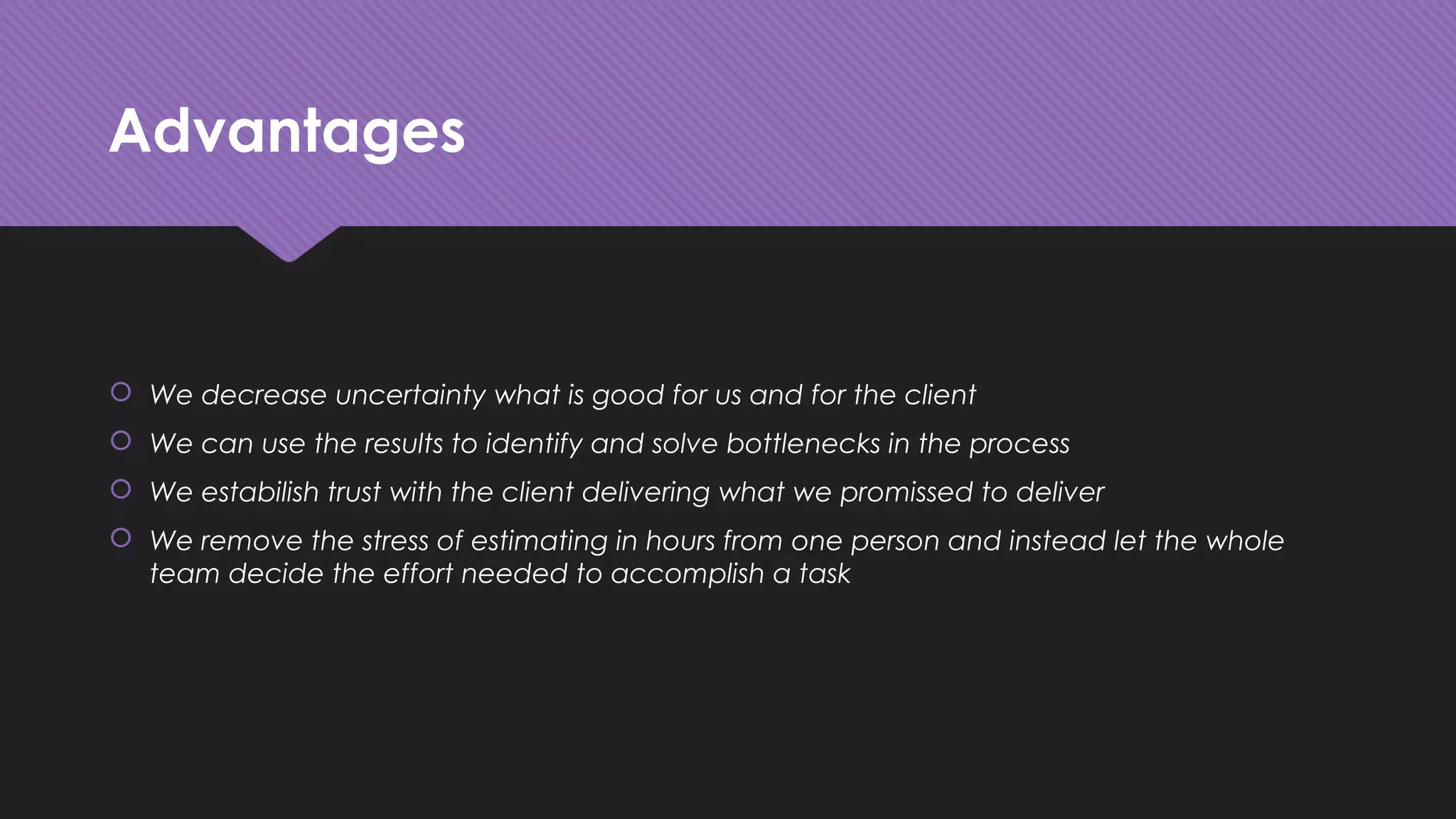 Advantages
 We decrease uncertainty what is good for us and for the client
 We can use the results to identify and solve bottlenecks in the process
 We estabilish trust with the client delivering what we promissed to deliver
 We remove the stress of estimating in hours from one person and instead let the whole
team decide the effort needed to accomplish a task
 