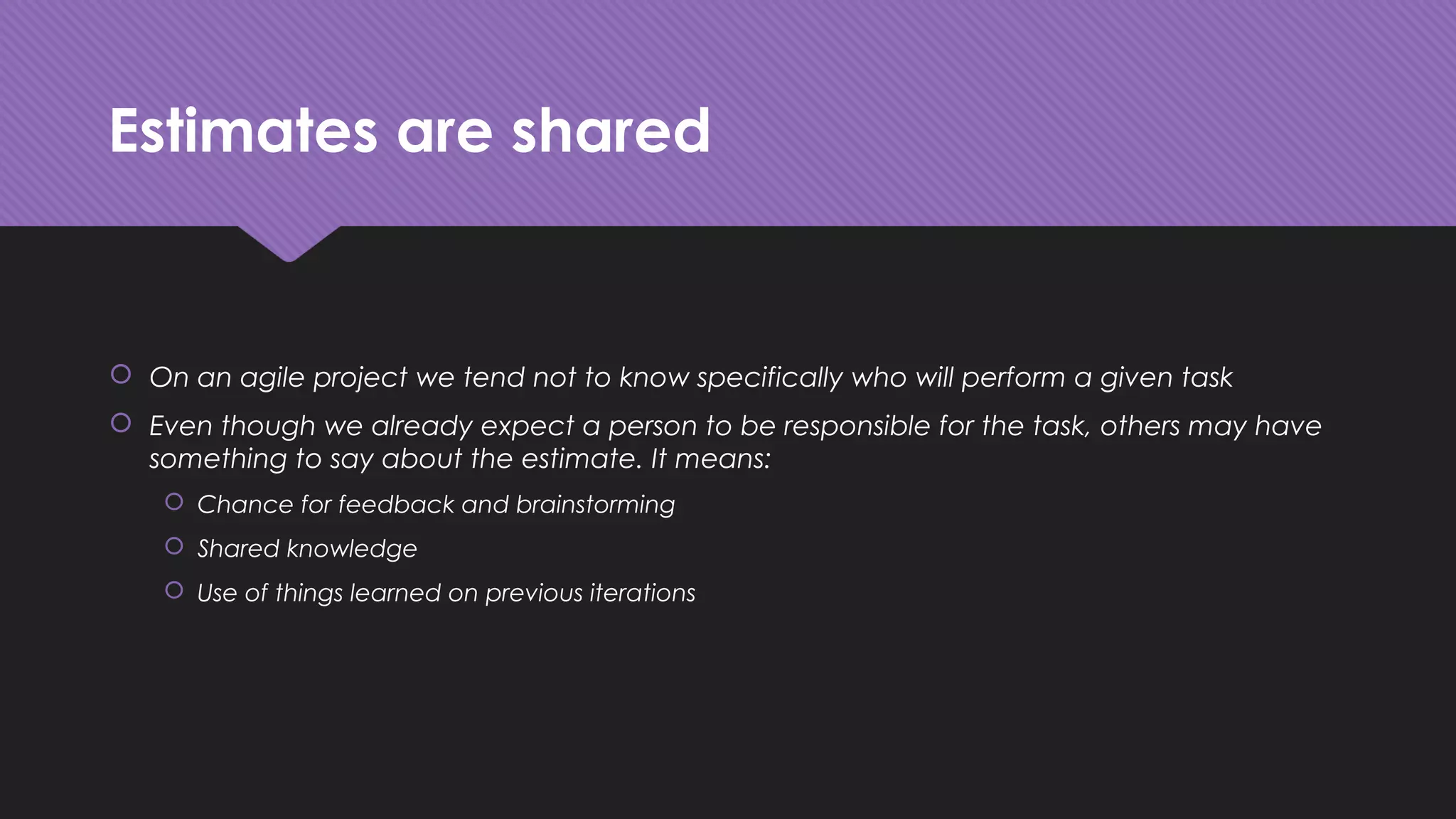 Estimates are shared
 On an agile project we tend not to know specifically who will perform a given task
 Even though we already expect a person to be responsible for the task, others may have
something to say about the estimate. It means:
 Chance for feedback and brainstorming
 Shared knowledge
 Use of things learned on previous iterations
 