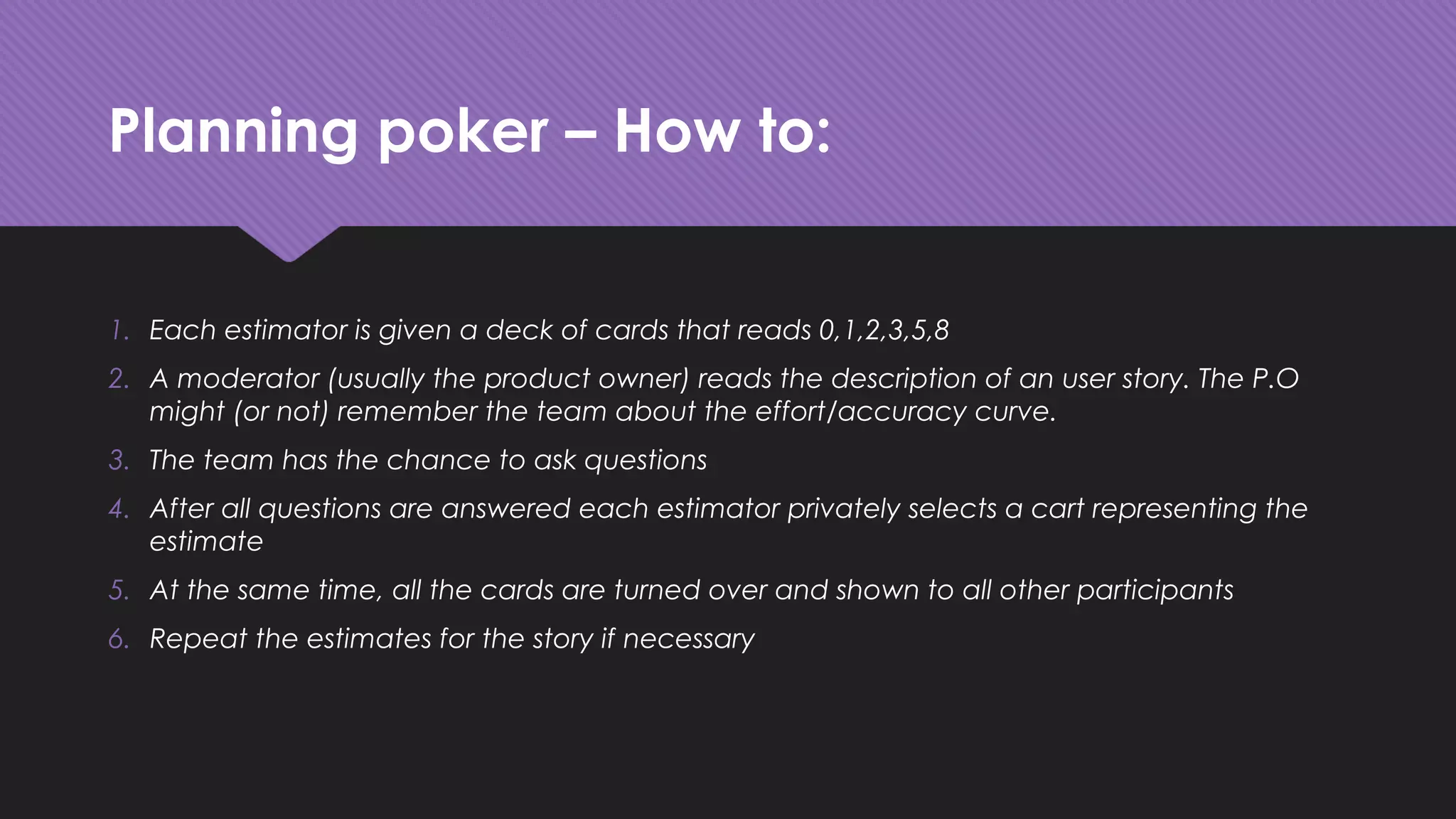 Planning poker – How to:
1. Each estimator is given a deck of cards that reads 0,1,2,3,5,8
2. A moderator (usually the product owner) reads the description of an user story. The P.O
might (or not) remember the team about the effort/accuracy curve.
3. The team has the chance to ask questions
4. After all questions are answered each estimator privately selects a cart representing the
estimate
5. At the same time, all the cards are turned over and shown to all other participants
6. Repeat the estimates for the story if necessary
 