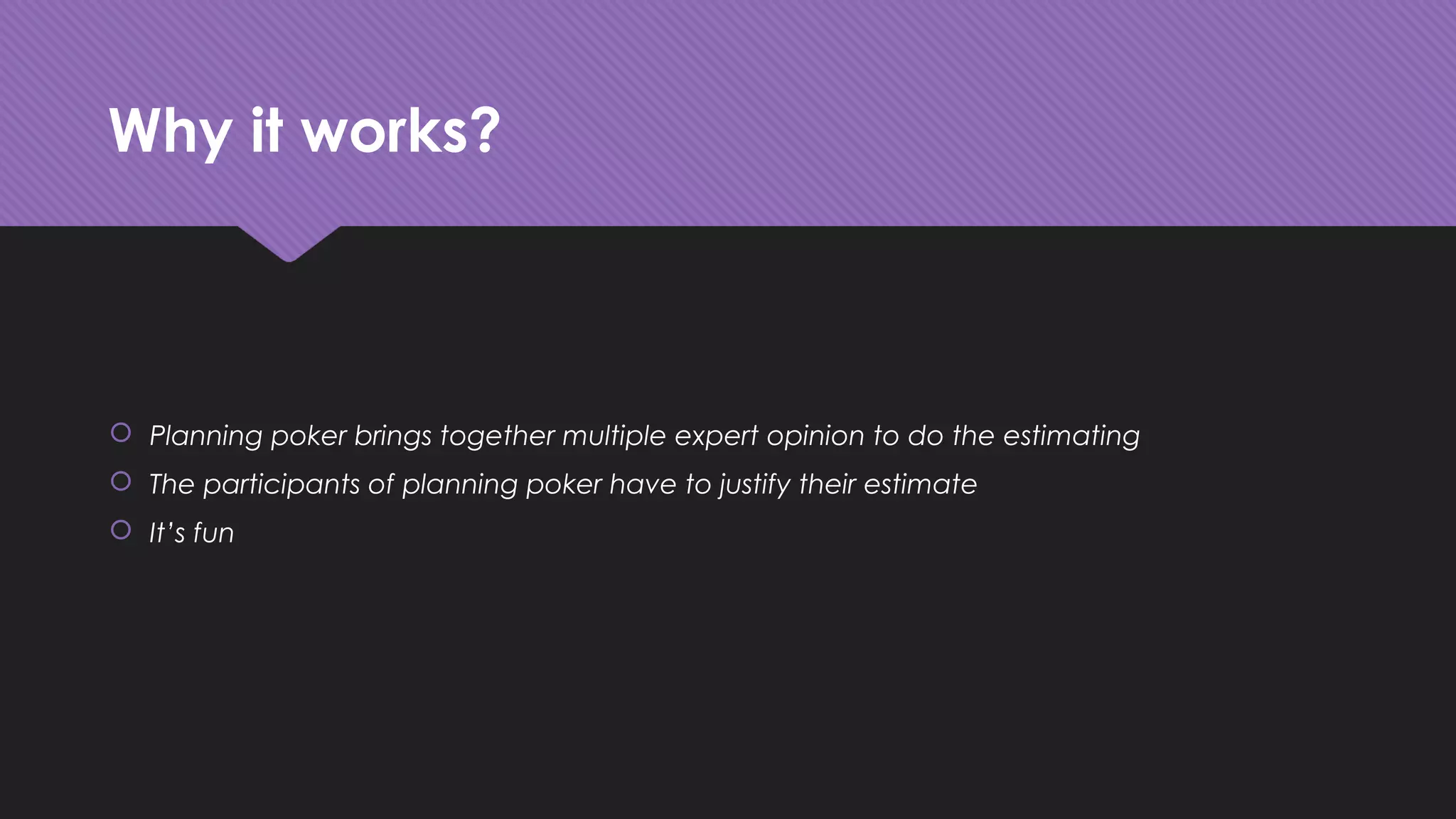 Why it works?
 Planning poker brings together multiple expert opinion to do the estimating
 The participants of planning poker have to justify their estimate
 It’s fun
 