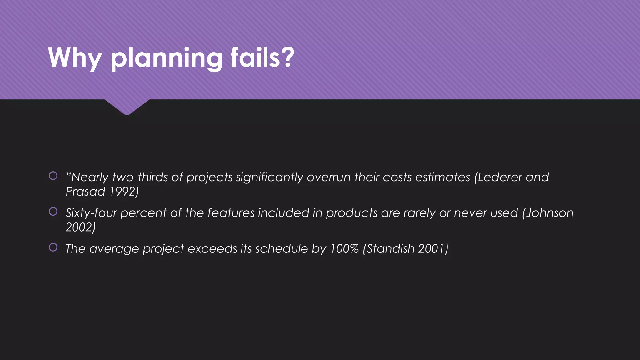 Why planning fails?
 ”Nearly two-thirds of projects significantly overrun their costs estimates (Lederer and
Prasad 1992)
 Sixty-four percent of the features included in products are rarely or never used (Johnson
2002)
 The average project exceeds its schedule by 100% (Standish 2001)
 