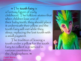 ∞The tooth fairy is
a fantasy figure of early
childhood. The folklore states that
when children lose one of
their baby teeth, they should place
it underneath their pillow and the
tooth fairy will visit while they
sleep, replacing the lost tooth with
a small payment.
The tradition of leaving a
tooth under a pillow for the tooth
fairy to collect is practiced in
various countries in
the Anglosphere. ∞
Jesah Marie L.
Estrellado
 