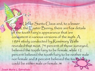 ∞ Unlike Santa Claus and, to a lesser
extent, the Easter Bunny, there are few details
of the tooth fairy's appearance that are
consistent in various versions of the myth. A
1984 study conducted by Rosemary Wells
revealed that most, 74 percent of those surveyed,
believed the tooth fairy to be female, while 12
percent believed the tooth fairy to be neither male
nor female and 8 percent believed the tooth fairy
could be either male or female. ∞
Jesah Marie L. Estrellado
 