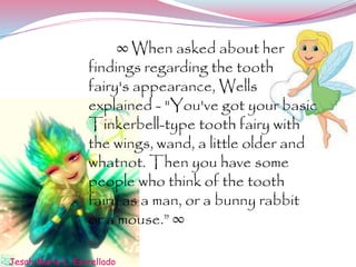 ∞ When asked about her
findings regarding the tooth
fairy's appearance, Wells
explained - "You've got your basic
Tinkerbell-type tooth fairy with
the wings, wand, a little older and
whatnot. Then you have some
people who think of the tooth
fairy as a man, or a bunny rabbit
or a mouse.” ∞
Jesah Marie L. Estrellado
 