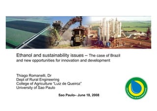 Ethanol and sustainability issues – The case of Brazil
and new opportunities for innovation and development


Thiago Romanelli, Dr
Dept of Rural Engineering
College of Agriculture “Luiz de Queiroz”
University of Sao Paulo
                         Sao Paulo– June 18, 2008

                                                         0
 