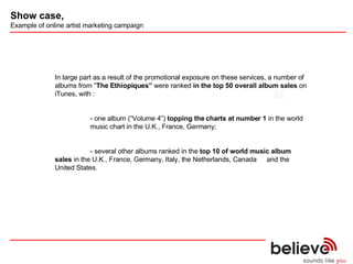  In large part as a result of the promotional exposure on these services, a number of albums from “ The Ethiopiques”  were ranked  in the top 50 overall album sales  on iTunes, with : - one album (“Volume 4”)  topping the charts at number 1  in the world  music chart in the U.K., France, Germany; - several other albums ranked in the  top 10 of world music album  sales  in the U.K., France, Germany, Italy, the Netherlands, Canada  and the United States. Show case,   Example of online artist marketing campaign 