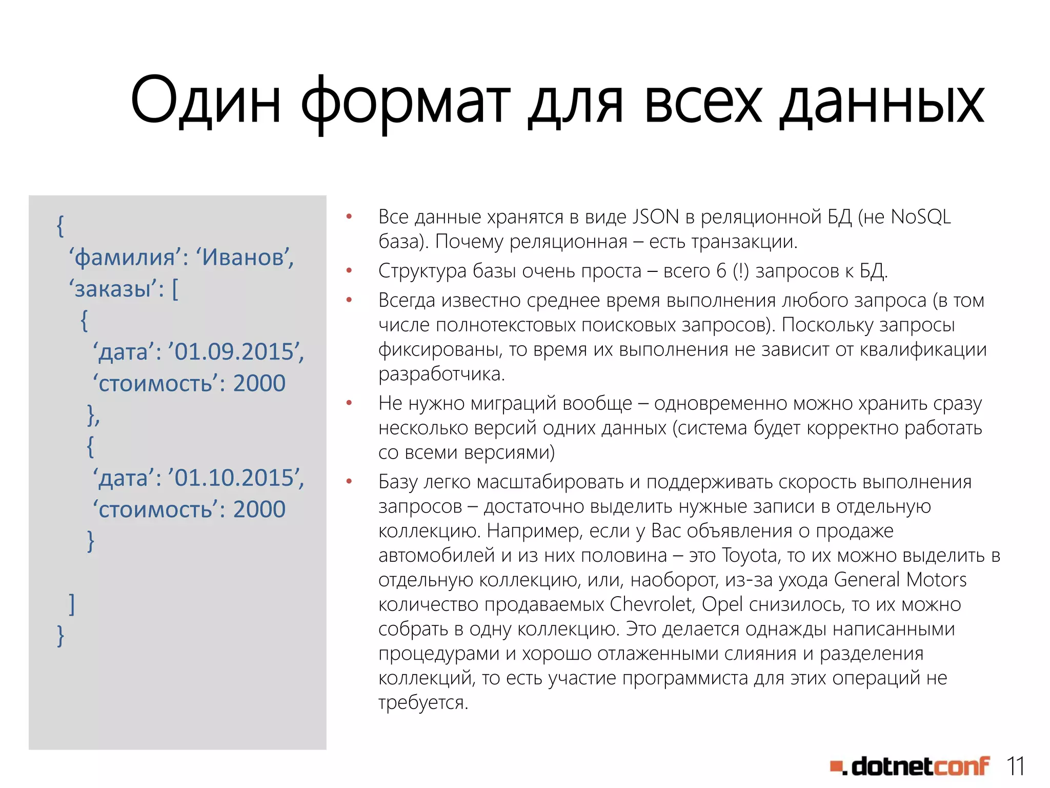 11
Один формат для всех данных
• Все данные хранятся в виде JSON в реляционной БД (не NoSQL
база). Почему реляционная – есть транзакции.
• Структура базы очень проста – всего 6 (!) запросов к БД.
• Всегда известно среднее время выполнения любого запроса (в том
числе полнотекстовых поисковых запросов). Поскольку запросы
фиксированы, то время их выполнения не зависит от квалификации
разработчика.
• Не нужно миграций вообще – одновременно можно хранить сразу
несколько версий одних данных (система будет корректно работать
со всеми версиями)
• Базу легко масштабировать и поддерживать скорость выполнения
запросов – достаточно выделить нужные записи в отдельную
коллекцию. Например, если у Вас объявления о продаже
автомобилей и из них половина – это Toyota, то их можно выделить в
отдельную коллекцию, или, наоборот, из-за ухода General Motors
количество продаваемых Chevrolet, Opel снизилось, то их можно
собрать в одну коллекцию. Это делается однажды написанными
процедурами и хорошо отлаженными слияния и разделения
коллекций, то есть участие программиста для этих операций не
требуется.
{
‘фамилия’: ‘Иванов’,
‘заказы’: [
{
‘дата’: ’01.09.2015’,
‘стоимость’: 2000
},
{
‘дата’: ’01.10.2015’,
‘стоимость’: 2000
}
]
}
 
