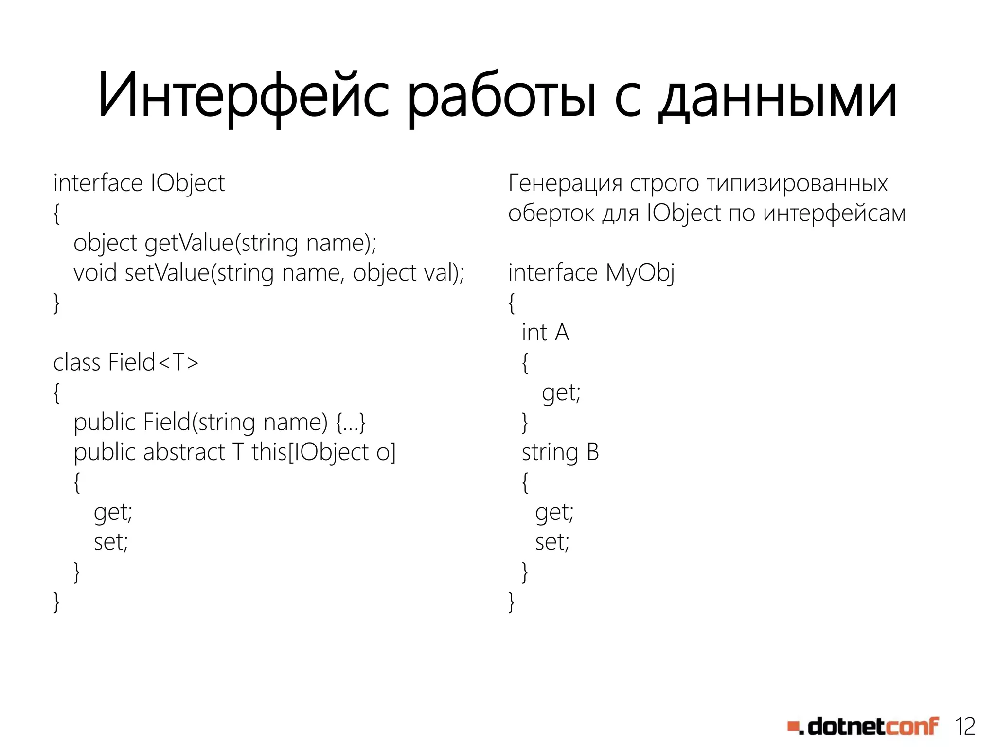 12
Интерфейс работы с данными
interface IObject
{
object getValue(string name);
void setValue(string name, object val);
}
class Field<T>
{
public Field(string name) {…}
public abstract T this[IObject o]
{
get;
set;
}
}
Генерация строго типизированных
оберток для IObject по интерфейсам
interface MyObj
{
int A
{
get;
}
string B
{
get;
set;
}
}
 