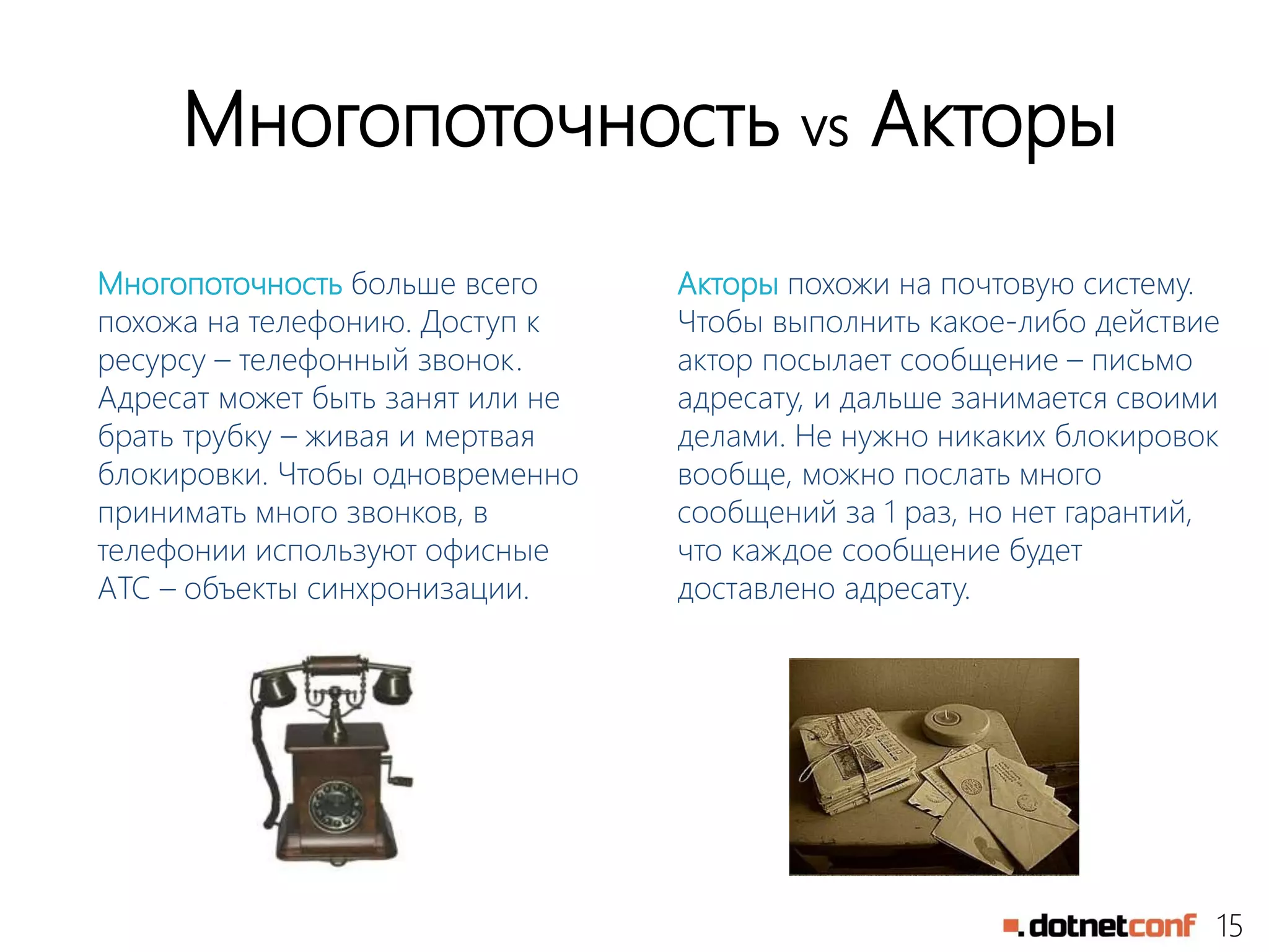 15
Многопоточность vs Акторы
Многопоточность больше всего
похожа на телефонию. Доступ к
ресурсу – телефонный звонок.
Адресат может быть занят или не
брать трубку – живая и мертвая
блокировки. Чтобы одновременно
принимать много звонков, в
телефонии используют офисные
АТС – объекты синхронизации.
Акторы похожи на почтовую систему.
Чтобы выполнить какое-либо действие
актор посылает сообщение – письмо
адресату, и дальше занимается своими
делами. Не нужно никаких блокировок
вообще, можно послать много
сообщений за 1 раз, но нет гарантий,
что каждое сообщение будет
доставлено адресату.
 