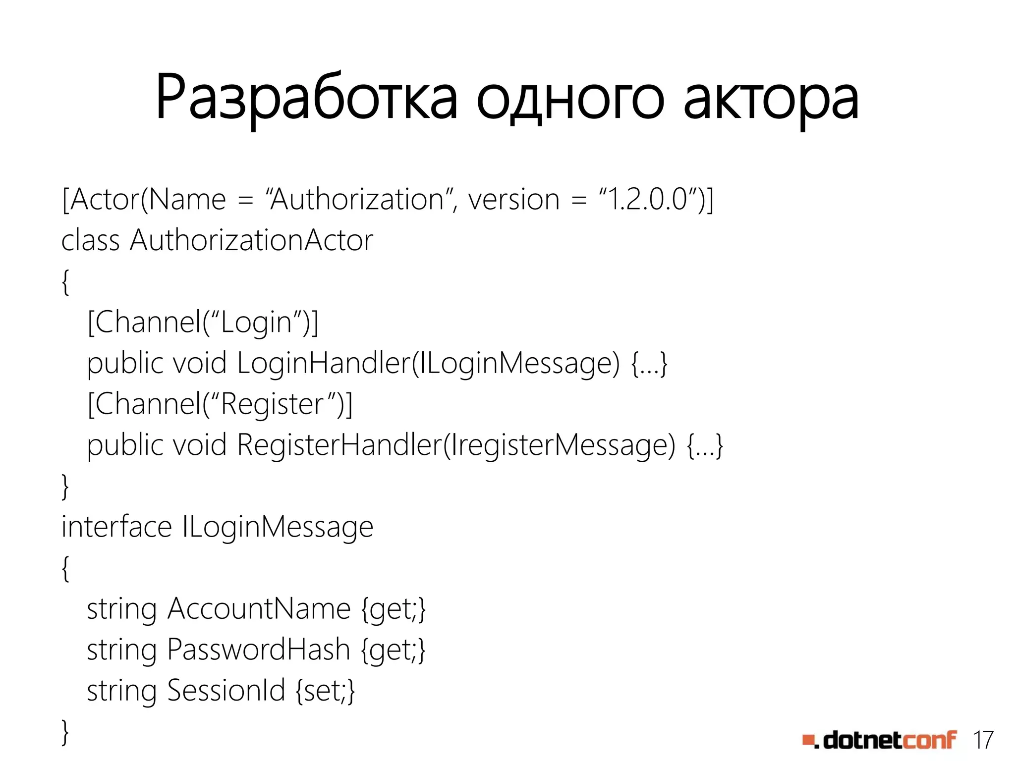 17
Разработка одного актора
[Actor(Name = “Authorization”, version = “1.2.0.0”)]
class AuthorizationActor
{
[Channel(“Login”)]
public void LoginHandler(ILoginMessage) {…}
[Channel(“Register”)]
public void RegisterHandler(IregisterMessage) {…}
}
interface ILoginMessage
{
string AccountName {get;}
string PasswordHash {get;}
string SessionId {set;}
}
 
