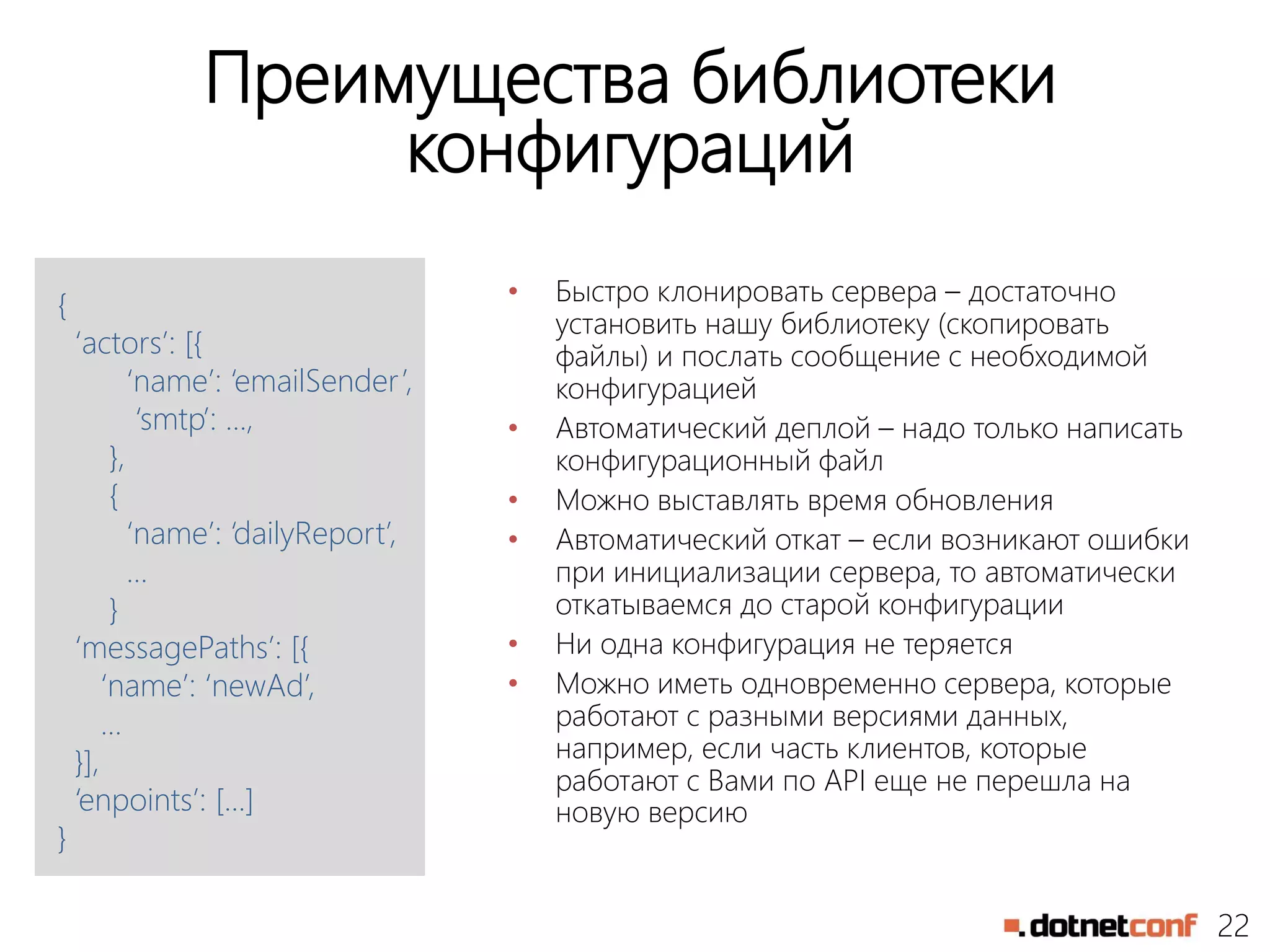 22
Преимущества библиотеки
конфигураций
• Быстро клонировать сервера – достаточно
установить нашу библиотеку (скопировать
файлы) и послать сообщение с необходимой
конфигурацией
• Автоматический деплой – надо только написать
конфигурационный файл
• Можно выставлять время обновления
• Автоматический откат – если возникают ошибки
при инициализации сервера, то автоматически
откатываемся до старой конфигурации
• Ни одна конфигурация не теряется
• Можно иметь одновременно сервера, которые
работают с разными версиями данных,
например, если часть клиентов, которые
работают с Вами по API еще не перешла на
новую версию
{
‘actors’: [{
‘name’: ‘emailSender’,
‘smtp’: …,
},
{
‘name’: ‘dailyReport’,
…
}
‘messagePaths’: [{
‘name’: ‘newAd’,
…
}],
‘enpoints’: […]
}
 