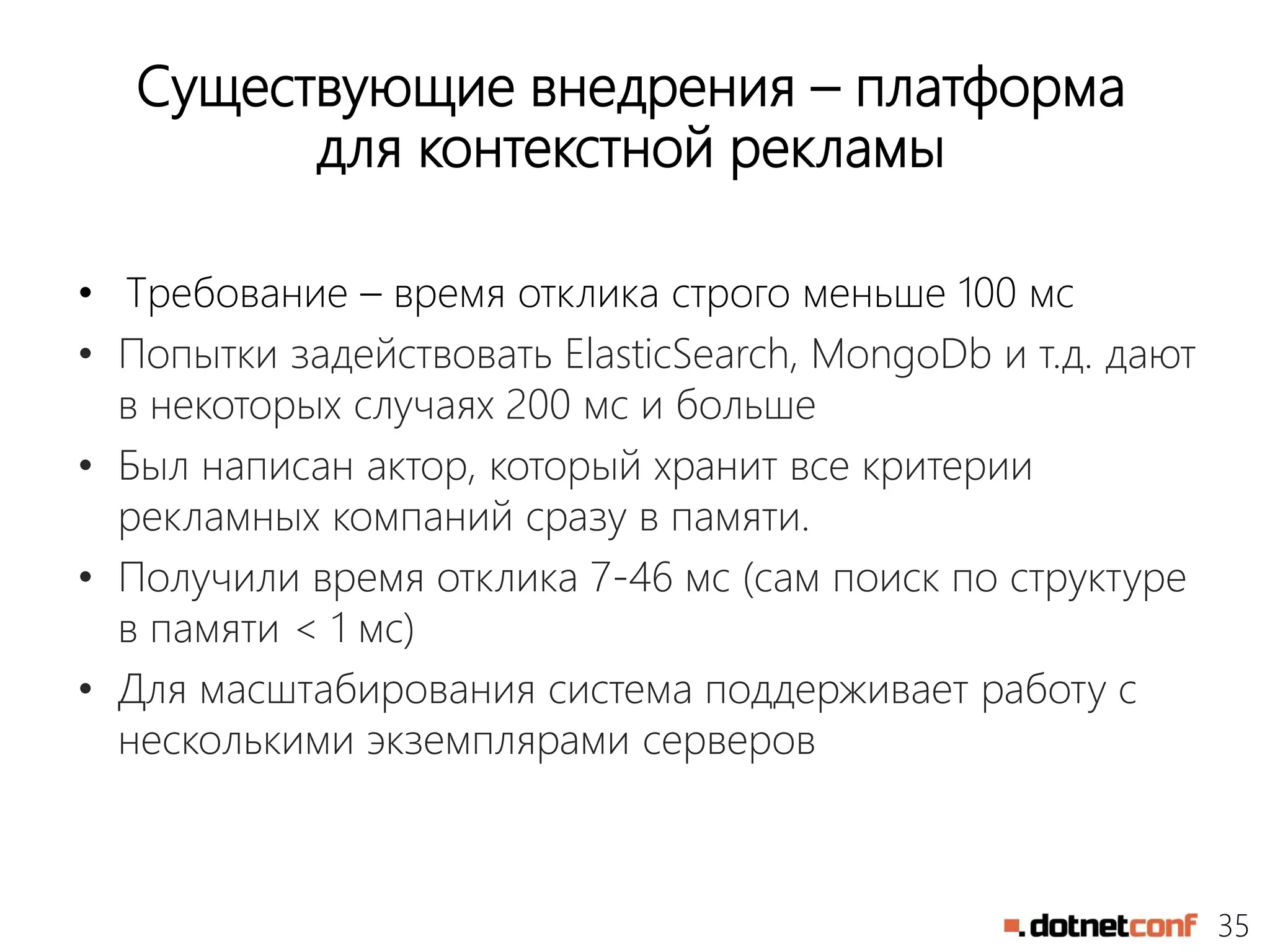 35
Существующие внедрения – платформа
для контекстной рекламы
• Требование – время отклика строго меньше 100 мс
• Попытки задействовать ElasticSearch, MongoDb и т.д. дают
в некоторых случаях 200 мс и больше
• Был написан актор, который хранит все критерии
рекламных компаний сразу в памяти.
• Получили время отклика 7-46 мс (сам поиск по структуре
в памяти < 1 мс)
• Для масштабирования система поддерживает работу с
несколькими экземплярами серверов
 