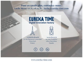 Pour en savoir plus, contactez-nous :
Lucile Merra : 01.85.08.94.81 / lucile@eureka-time.com
Digital innovation factory
+33 (0)1.85.08.94.81
25, rue Raymond Losserand
75014 Paris
France
+34 932 80 93 70
40, rue d’Astúries
08012 Barcelona
España
www.eureka-time.com
 