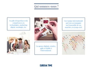Un agence digitale créative,
agile et établie à
l’international.
Une équipe internationale
qui vous accompagne
sur l’ensemble de vos
marchés, en temps réel.
Un pôle d’expertises et de
compétences en
technologies, marketing
digital, sociologie, etc.
Qui sommes-nous ?
 