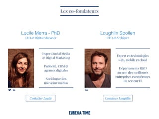 Lucile Merra - PhD
CEO & Digital Marketer
Loughlin Spollen
CTO & Architect
Expert Social Media
& Digital Marketing
Publicité, CRM &
agences digitales
Sociologue des
nouveaux médias
Les co-fondateurs
Expert en technologies
web, mobile et cloud
Départements R&D
au sein des meilleures
entreprises européennes
du secteur IT
Contacter Lucile Contacter Loughlin
 