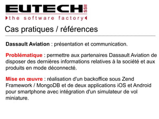Cas pratiques / références
Dassault Aviation : présentation et communication.
Problématique : permettre aux partenaires Dassault Aviation de
disposer des dernières informations relatives à la société et aux
produits en mode déconnecté.
Mise en œuvre : réalisation d'un backoffice sous Zend
Framework / MongoDB et de deux applications iOS et Android
pour smartphone avec intégration d'un simulateur de vol
miniature.
 