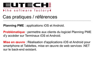 Cas pratiques / références
Planning PME : applications iOS et Android.
Problématique : permettre aux clients du logiciel Planning PME
d'y accéder sur Terminaux iOS et Android.
Mise en œuvre : Réalisation d'applications iOS et Android pour
smartphone et Tablettes, mise en œuvre de web services .NET
sur le back-end existant.
 