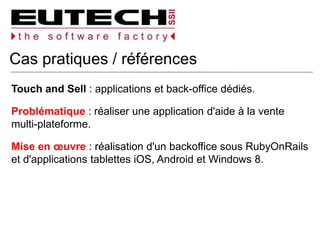 Cas pratiques / références
Touch and Sell : applications et back-office dédiés.
Problématique : réaliser une application d'aide à la vente
multi-plateforme.
Mise en œuvre : réalisation d'un backoffice sous RubyOnRails
et d'applications tablettes iOS, Android et Windows 8.
 