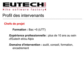 Profil des intervenants
Chefs de projet
Formation : Bac +5 (UTT)
Expérience professionnelle : plus de 10 ans au sein
d'Eutech et/ou Alpix
Domaine d'intervention : audit, conseil, formation,
encadrement
 