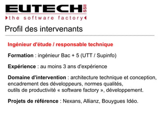 Profil des intervenants
Ingénieur d'étude / responsable technique
Formation : ingénieur Bac + 5 (UTT / Supinfo)
Expérience : au moins 3 ans d'expérience
Domaine d'intervention : architecture technique et conception,
encadrement des développeurs, normes qualités,
outils de productivité « software factory », développement.
Projets de référence : Nexans, Allianz, Bouygues Idéo.
 