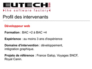 Profil des intervenants
Développeur web
Formation : BAC +2 à BAC +4
Expérience : au moins 3 ans d'expérience
Domaine d'intervention : développement,
intégration graphique.
Projets de référence : France Galop, Voyages SNCF,
Royal Canin.
 