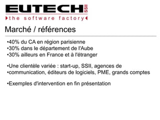 Marché / références
40% du CA en région parisienne
30% dans le département de l'Aube
30% ailleurs en France et à l'étranger
Une clientèle variée : start-up, SSII, agences de
communication, éditeurs de logiciels, PME, grands comptes
Exemples d'intervention en fin présentation
 