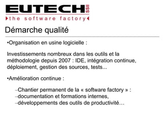 Démarche qualité
Organisation en usine logicielle :
Investissements nombreux dans les outils et la
méthodologie depuis 2007 : IDE, intégration continue,
déploiement, gestion des sources, tests...
Amélioration continue :
Chantier permanent de la « software factory » :
documentation et formations internes,
développements des outils de productivité…
 