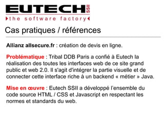 Cas pratiques / références
Allianz allsecure.fr : création de devis en ligne.
Problématique : Tribal DDB Paris a confié à Eutech la
réalisation des toutes les interfaces web de ce site grand
public et web 2.0. Il s'agit d'intégrer la partie visuelle et de
connecter cette interface riche à un backend « métier » Java.
Mise en œuvre : Eutech SSII a développé l’ensemble du
code source HTML / CSS et Javascript en respectant les
normes et standards du web.
 