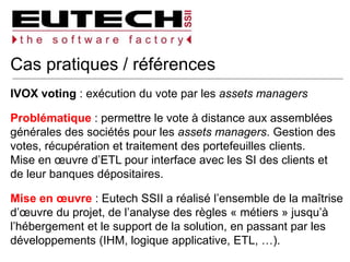 Cas pratiques / références
IVOX voting : exécution du vote par les assets managers
Problématique : permettre le vote à distance aux assemblées
générales des sociétés pour les assets managers. Gestion des
votes, récupération et traitement des portefeuilles clients.
Mise en œuvre d’ETL pour interface avec les SI des clients et
de leur banques dépositaires.
Mise en œuvre : Eutech SSII a réalisé l’ensemble de la maîtrise
d’œuvre du projet, de l’analyse des règles « métiers » jusqu’à
l’hébergement et le support de la solution, en passant par les
développements (IHM, logique applicative, ETL, …).
 