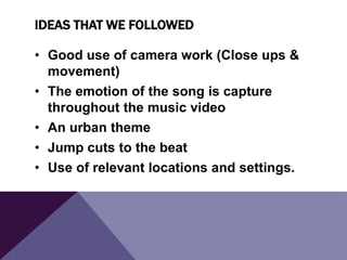 IDEAS THAT WE FOLLOWED
• Good use of camera work (Close ups &
movement)
• The emotion of the song is capture
throughout the music video
• An urban theme
• Jump cuts to the beat
• Use of relevant locations and settings.

 