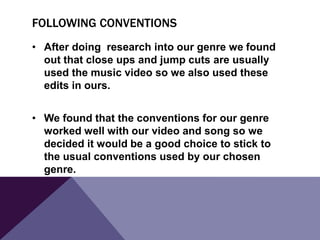 FOLLOWING CONVENTIONS
• After doing research into our genre we found
out that close ups and jump cuts are usually
used the music video so we also used these
edits in ours.
• We found that the conventions for our genre
worked well with our video and song so we
decided it would be a good choice to stick to
the usual conventions used by our chosen
genre.

 