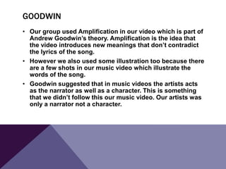 GOODWIN
• Our group used Amplification in our video which is part of
Andrew Goodwin’s theory. Amplification is the idea that
the video introduces new meanings that don’t contradict
the lyrics of the song.
• However we also used some illustration too because there
are a few shots in our music video which illustrate the
words of the song.
• Goodwin suggested that in music videos the artists acts
as the narrator as well as a character. This is something
that we didn’t follow this our music video. Our artists was
only a narrator not a character.

 