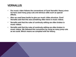 VERNALLIS
•

Our music video follows the conventions of Carol Vernallis’ theory since
we have used many jump cuts and obvious edits such as special
effects.

•

Also we used base tracks to give our music video structure. Carol
Vernallis said that this was something often done in music videos.

•

Vernallis said that the rules of continuity editing are often broken in
music videos.

•

Vernallis said that the rules of continuity editing are often broken in
music videos. We followed this convention by using as many jump cuts
as we could. Which means we complied with her theory.

 