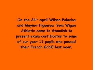 On the 24 th  April Wilson Palacios and Maynor Figueroa from Wigan Athletic came to Standish to present exam certificates to some of our year 11 pupils who passed their French GCSE last year. 