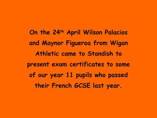 On the 24 th  April Wilson Palacios and Maynor Figueroa from Wigan Athletic came to Standish to present exam certificates to some of our year 11 pupils who passed their French GCSE last year. 