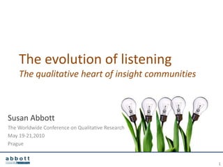 The evolution of listening
    The qualitative heart of insight communities



Susan Abbott
The Worldwide Conference on Qualitative Research
May 19-21,2010
Prague


                                                   1
 
