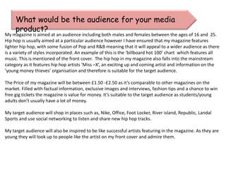 What would be the audience for your media
     product?
My magazine is aimed at an audience including both males and females between the ages of 16 and 25.
Hip hop is usually aimed at a particular audience however I have ensured that my magazine features
lighter hip hop, with some fusion of Pop and R&B meaning that it will appeal to a wider audience as there
is a variety of styles incorporated. An example of this is the ‘billboard hot 100’ chart which features all
music. This is mentioned of the front cover. The hip hop in my magazine also falls into the mainstream
category as it features hip hop artists ‘Miss –X’, an exciting up and coming artist and information on the
‘young money thieves’ organisation and therefore is suitable for the target audience.

The Price of my magazine will be between £1.50 -£2.50 as it’s comparable to other magazines on the
market. Filled with factual information, exclusive images and interviews, fashion tips and a chance to win
free gig tickets the magazine is value for money. It’s suitable to the target audience as students/young
adults don’t usually have a lot of money.

My target audience will shop in places such as, Nike, Office, Foot Locker, River island, Republic, Landal
Sports and use social networking to listen and share new hip hop tracks.

My target audience will also be inspired to be like successful artists featuring in the magazine. As they are
young they will look up to people like the artist on my front cover and admire them.
 