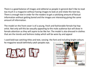 There is a good balance of images and editorial as people in general don’t like to read
too much in a magazine without having images to look at and relate the text too.
There is enough text in order for the readers to get a satisfying amount of factual
information without getting bored and the images are interesting giving the same
amount of information.

The model on the front cover is of a young, fresh and fashionable female hip hop
artist. Not only will this be sexually appealing to the male audience but will draw in
female attention as they will aspire to be like her. The model is also dressed in clothes
that are the trends and fashions today which will be wore by and appeal

I used bold eye catching titles and text, varying the font and including bright colours
he magazine would definitely catch peoples eye.
 