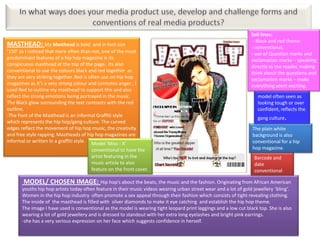 Sell lines:
                                                                                                                    - Black and red theme
MASTHEAD: My Masthead is bold             and in font size
                                                                                                                   - conventional,
‘150’ as I noticed that more often than not, one of the most                                                       - use of Question marks and
predominant features of a hip hop magazine is its                                                                  exclamation marks – speaking
conspicuous masthead at the top of the page. Its also                                                              directly to the reader, making
conventional to use the colours black and red together as                                                          think about the questions and
they are very striking together. Red is often use on hip hop                                                       exclamation marks – make
magazines as it’s a very strong colour and connotes anger , I                                                      everything seem exciting.
used Red to outline my masthead to support this and also
reflect the strong emotions being portrayed in the music.                                                             model often seen as
The Black glow surrounding the text contrasts with the red                                                            looking tough or over
outline.                                                                                                              confident, reflects the
-The Font of the Masthead is an informal Graffiti style
                                                                                                                      gang culture.
which represents the hip hop/gang culture. The curved
edges reflect the movement of hip hop music, the creativity                                                        The plain white
and free style rapping. Mastheads of hip hop magazines are                                                         background is also
informal or written In a graffiti style. Model ‘Miss - X’                                                          conventional for a hip
                                       conventional to have the                                                    hop magazine.
                                       artist featuring in the                                                      Barcode and
                                       music article to also                                                        date
                                       feature on the front cover.                                                  conventional

       MODEL/ CHOSEN IMAGE: Hip hop’s about the beats, the music and the fashion. Originating from African American
       youths hip hop artists today often feature in their music videos wearing urban street wear and a lot of gold jewellery ‘bling’.
       Women in the hip hop industry often promote a sex appeal through their fashion which consists of tight revealing clothing.
       The inside of the masthead is filled with silver diamonds to make it eye catching and establish the hip hop theme.
       The image I have used is conventional as the model is wearing tight leopard print leggings and a low cut black top. She is also
       wearing a lot of gold jewellery and is dressed to standout with her extra long eyelashes and bright pink earrings.
       -she has a very serious expression on her face which suggests confidence in herself.
 