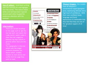 Chosen Images: -the models
Use of colour: - bold black writing
                                       have all adopted a
with the contrast of a red highlight
                                       conventional rapper/gangster
over key words. -The colours black
                                       pose, expressing attitude and a
white and red have been layered
                                       high level of confidence . With
around each other to grab the
                                       their over confident body
audiences attention with the
                                       language and facial
contrast
                                       expressions it’s believable that
                                       they feel that they are one of
                                       the ‘greatest rappers of all
Information:                           time’.
-   There are certain headings
    on the page such as ‘get the
    hip hop look’ and match the
    trade marks’, which make it
    clear that the magazine
    features hip hop culture in
    general rather than just the
    music.
-   The typography is informal
    which suits the target
    audience however the
    layout which enables
    readers to read clearly and
    swiftly find the page they
    want to read.
 