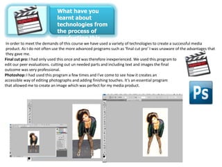 What have you
                           learnt about
                           technologies from
                           the process of
                           conducting this
                           product?
In order to meet the demands of this course we have used a variety of technologies to create a successful media
 product. As I do not often use the more advanced programs such as ‘final cut pro’ I was unaware of the advantages that
 they gave me.
Final cut pro: I had only used this once and was therefore inexperienced. We used this program to
edit our peer evaluations. cutting out un needed parts and including text and images the final
outcome was very professional.
Photoshop: I had used this program a few times and I’ve come to see how it creates an
accessible way of editing photographs and adding finishing touches. It’s an essential program
that allowed me to create an image which was perfect for my media product.
 