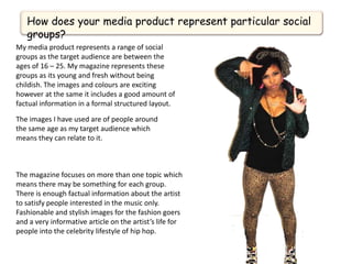 How does your media product represent particular social
   groups?
My media product represents a range of social
groups as the target audience are between the
ages of 16 – 25. My magazine represents these
groups as its young and fresh without being
childish. The images and colours are exciting
however at the same it includes a good amount of
factual information in a formal structured layout.

The images I have used are of people around
the same age as my target audience which
means they can relate to it.



The magazine focuses on more than one topic which
means there may be something for each group.
There is enough factual information about the artist
to satisfy people interested in the music only.
Fashionable and stylish images for the fashion goers
and a very informative article on the artist’s life for
people into the celebrity lifestyle of hip hop.
 