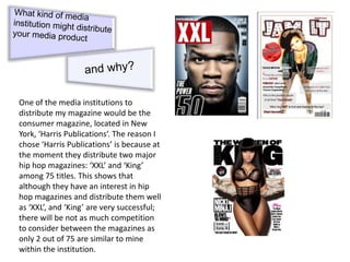 One of the media institutions to
distribute my magazine would be the
consumer magazine, located in New
York, ‘Harris Publications‘. The reason I
chose ‘Harris Publications’ is because at
the moment they distribute two major
hip hop magazines: ‘XXL’ and ‘King’
among 75 titles. This shows that
although they have an interest in hip
hop magazines and distribute them well
as ‘XXL’, and ‘King’ are very successful;
there will be not as much competition
to consider between the magazines as
only 2 out of 75 are similar to mine
within the institution.
 