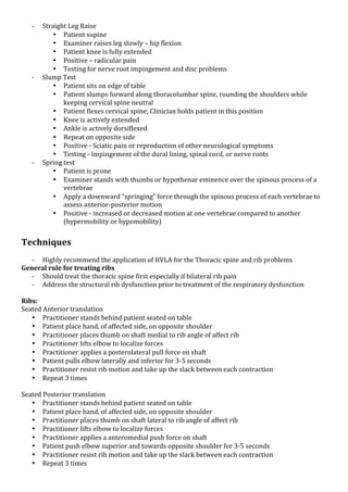 K

K

K

Straight!Leg!Raise!
• Patient!supine!
• Examiner!raises!leg!slowly!–!hip!flexion!
• Patient!knee!is!fully!extended!
• Positive!–!radicular!pain!
• Testing!for!nerve!root!impingement!and!disc!problems!
Slump!Test!
• Patient!sits!on!edge!of!table!
• Patient!slumps!forward!along!thoracolumbar!spine,!rounding!the!shoulders!while!
keeping!cervical!spine!neutral!
• Patient!flexes!cervical!spine;!Clinician!holds!patient!in!this!position!
• Knee!is!actively!extended!
• Ankle!is!actively!dorsiflexed!
• Repeat!on!opposite!side!
• Positive!K!Sciatic!pain!or!reproduction!of!other!neurological!symptoms!
• Testing!K!Impingement!of!the!dural!lining,!spinal!cord,!or!nerve!roots!
Spring!test!
• Patient!is!prone!
• Examiner!stands!with!thumbs!or!hypothenar!eminence!over!the!spinous!process!of!a!
vertebrae!
• Apply!a!downward!“springing”!force!through!the!spinous!process!of!each!vertebrae!to!
assess!anteriorKposterior!motion!
• Positive!K!increased!or!decreased!motion!at!one!vertebrae!compared!to!another!
(hypermobility!or!hypomobility)!

*
Techniques*
!

K Highly!recommend!the!application!of!HVLA!for!the!Thoracic!spine!and!rib!problems!
General*rule*for*treating*ribs*
K Should!treat!the!thoracic!spine!first!especially!if!bilateral!rib!pain!
K Address!the!structural!rib!dysfunction!prior!to!treatment!of!the!respiratory!dysfunction!
!
Ribs:*
Seated!Anterior!translation!
• Practitioner!stands!behind!patient!seated!on!table!
• Patient!place!hand,!of!affected!side,!on!opposite!shoulder!
• Practitioner!places!thumb!on!shaft!medial!to!rib!angle!of!affect!rib!
• Practitioner!lifts!elbow!to!localize!forces!
• Practitioner!applies!a!posterolateral!pull!force!on!shaft!
• Patient!pulls!elbow!laterally!and!inferior!for!3K5!seconds!!
• Practitioner!resist!rib!motion!and!take!up!the!slack!between!each!contraction!
• Repeat!3!times!
!
Seated!Posterior!translation!
• Practitioner!stands!behind!patient!seated!on!table!
• Patient!place!hand,!of!affected!side,!on!opposite!shoulder!
• Practitioner!places!thumb!on!shaft!lateral!to!rib!angle!of!affect!rib!
• Practitioner!lifts!elbow!to!localize!forces!
• Practitioner!applies!a!anteromedial!push!force!on!shaft!
• Patient!push!elbow!superior!and!towards!opposite!shoulder!for!3K5!seconds!!
• Practitioner!resist!rib!motion!and!take!up!the!slack!between!each!contraction!
• Repeat!3!times!

 