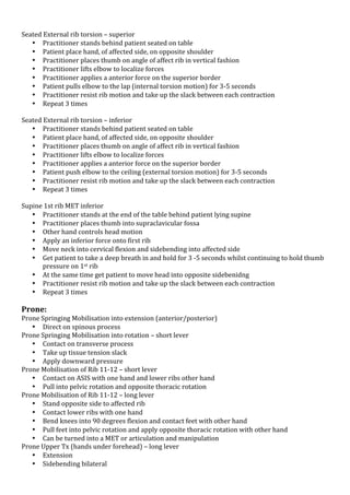!
Seated!External!rib!torsion!–!superior!
• Practitioner!stands!behind!patient!seated!on!table!
• Patient!place!hand,!of!affected!side,!on!opposite!shoulder!
• Practitioner!places!thumb!on!angle!of!affect!rib!in!vertical!fashion!
• Practitioner!lifts!elbow!to!localize!forces!
• Practitioner!applies!a!anterior!force!on!the!superior!border!
• Patient!pulls!elbow!to!the!lap!(internal!torsion!motion)!for!3K5!seconds!!
• Practitioner!resist!rib!motion!and!take!up!the!slack!between!each!contraction!
• Repeat!3!times!
!
Seated!External!rib!torsion!–!inferior!
• Practitioner!stands!behind!patient!seated!on!table!
• Patient!place!hand,!of!affected!side,!on!opposite!shoulder!
• Practitioner!places!thumb!on!angle!of!affect!rib!in!vertical!fashion!
• Practitioner!lifts!elbow!to!localize!forces!
• Practitioner!applies!a!anterior!force!on!the!superior!border!
• Patient!push!elbow!to!the!ceiling!(external!torsion!motion)!for!3K5!seconds!!
• Practitioner!resist!rib!motion!and!take!up!the!slack!between!each!contraction!
• Repeat!3!times!
!
Supine!1st!rib!MET!inferior!
• Practitioner!stands!at!the!end!of!the!table!behind!patient!lying!supine!
• Practitioner!places!thumb!into!supraclavicular!fossa!
• Other!hand!controls!head!motion!
• Apply!an!inferior!force!onto!first!rib!!
• Move!neck!into!cervical!flexion!and!sidebending!into!affected!side!
• Get!patient!to!take!a!deep!breath!in!and!hold!for!3!K5!seconds!whilst!continuing!to!hold!thumb!
pressure!on!1st!rib!
• At!the!same!time!get!patient!to!move!head!into!opposite!sidebenidng!
• Practitioner!resist!rib!motion!and!take!up!the!slack!between!each!contraction!
• Repeat!3!times!
!

Prone:*

Prone!Springing!Mobilisation!into!extension!(anterior/posterior)!
• Direct!on!spinous!process!
Prone!Springing!Mobilisation!into!rotation!–!short!lever!
• Contact!on!transverse!process!
• Take!up!tissue!tension!slack!
• Apply!downward!pressure!
Prone!Mobilisation!of!Rib!11K12!–!short!lever!
• Contact!on!ASIS!with!one!hand!and!lower!ribs!other!hand!
• Pull!into!pelvic!rotation!and!opposite!thoracic!rotation!
Prone!Mobilisation!of!Rib!11K12!–!long!lever!
• Stand!opposite!side!to!affected!rib!
• Contact!lower!ribs!with!one!hand!
• Bend!knees!into!90!degrees!flexion!and!contact!feet!with!other!hand!
• Pull!feet!into!pelvic!rotation!and!apply!opposite!thoracic!rotation!with!other!hand!
• Can!be!turned!into!a!MET!or!articulation!and!manipulation!
Prone!Upper!Tx!(hands!under!forehead)!–!long!lever!
• Extension!!
• Sidebending!bilateral!

 
