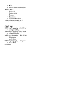 • MET!
• articulation/mobilisation!
Seated!Tx!MET!
• Rotation!
• Sidebending!
• Flexion!
• Extension!
• Combined!motions!
Neural!Stretch!–!slump,!SLR!
!
!

Sidelying:*

Sidelying!Tx!gapping!–!short!lever!
• using!breathing!
Sidelying!Tx!gapping!–!long!lever!
• using!breathing!
Sidelying!rib!gapping!–!short!lever!
• Inhalation!
• expiration!
Sidelying!rib!gapping!–!long!lever!
• Inhalation!
expiration!

 